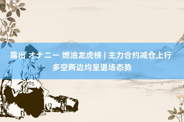 露出 オナニー 燃油龙虎榜 | 主力合约减仓上行 多空两边均呈退场态势