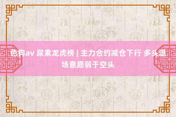 色狗av 尿素龙虎榜 | 主力合约减仓下行 多头退场意愿弱于空头