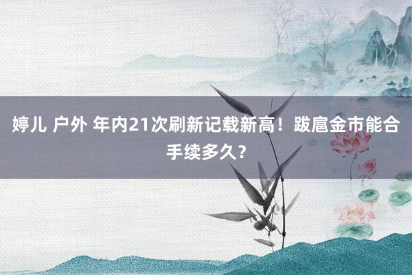 婷儿 户外 年内21次刷新记载新高！跋扈金市能合手续多久？