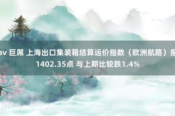 av 巨屌 上海出口集装箱结算运价指数（欧洲航路）报1402.35点 与上期比较跌1.4%