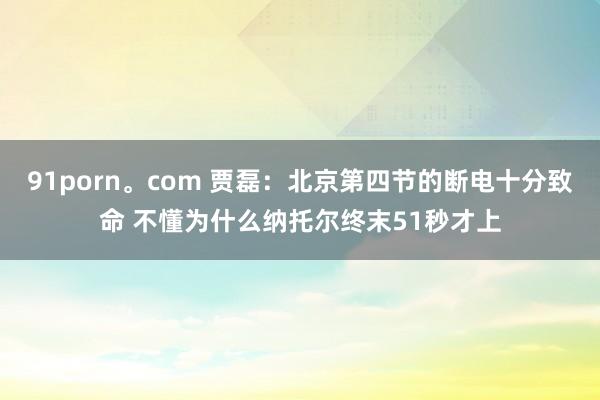 91porn。com 贾磊：北京第四节的断电十分致命 不懂为什么纳托尔终末51秒才上