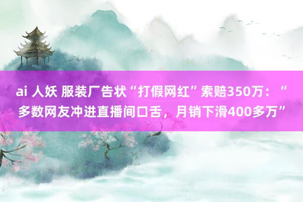 ai 人妖 服装厂告状“打假网红”索赔350万：“多数网友冲进直播间口舌，月销下滑400多万”