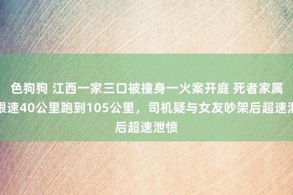 色狗狗 江西一家三口被撞身一火案开庭 死者家属：限速40公里跑到105公里，司机疑与女友吵架后超速泄愤