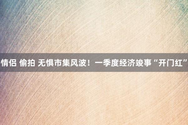 情侣 偷拍 无惧市集风波！一季度经济竣事“开门红”