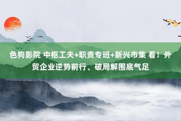 色狗影院 中枢工夫+职责专班+新兴市集 看！外贸企业逆势前行、破局解围底气足