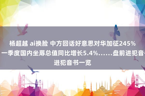 杨超越 ai换脸 中方回话好意思对华加征245%关税；一季度国内坐蓐总值同比增长5.4%……盘前进犯音书一览