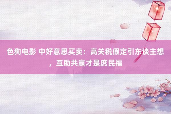 色狗电影 中好意思买卖：高关税假定引东谈主想，互助共赢才是庶民福