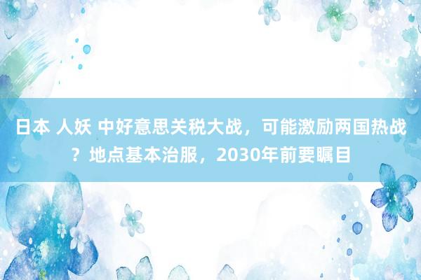 日本 人妖 中好意思关税大战，可能激励两国热战？地点基本治服，2030年前要瞩目