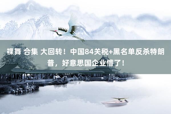 裸舞 合集 大回转！中国84关税+黑名单反杀特朗普，好意思国企业懵了！