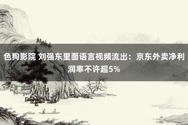 色狗影院 刘强东里面语言视频流出：京东外卖净利润率不许超5%