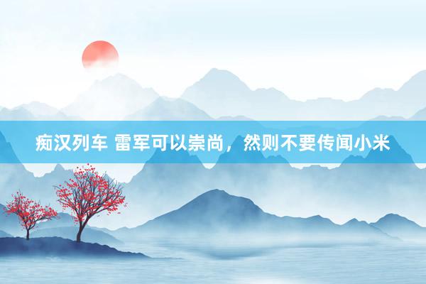 痴汉列车 雷军可以崇尚，然则不要传闻小米