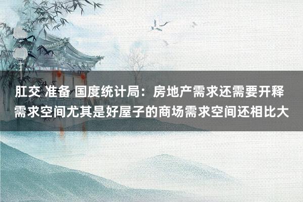 肛交 准备 国度统计局：房地产需求还需要开释 需求空间尤其是好屋子的商场需求空间还相比大