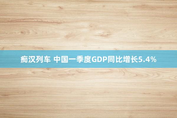 痴汉列车 中国一季度GDP同比增长5.4%