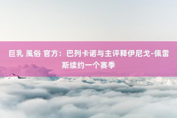 巨乳 風俗 官方：巴列卡诺与主评释伊尼戈-佩雷斯续约一个赛季