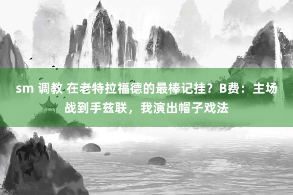 sm 调教 在老特拉福德的最棒记挂？B费：主场战到手兹联，我演出帽子戏法