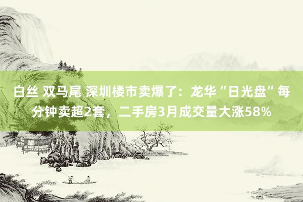 白丝 双马尾 深圳楼市卖爆了：龙华“日光盘”每分钟卖超2套，二手房3月成交量大涨58%