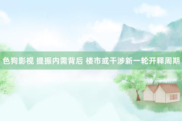 色狗影视 提振内需背后 楼市或干涉新一轮开释周期