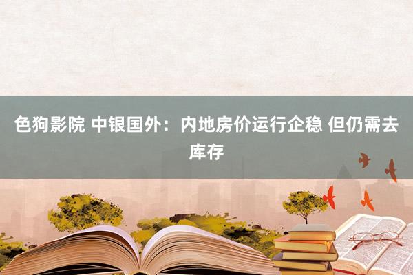 色狗影院 中银国外：内地房价运行企稳 但仍需去库存