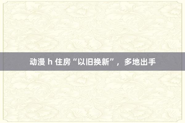 动漫 h 住房“以旧换新”，多地出手