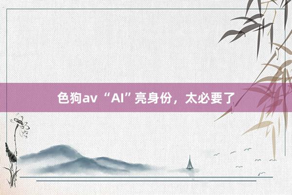 色狗av “AI”亮身份，太必要了