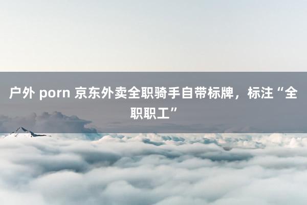 户外 porn 京东外卖全职骑手自带标牌，标注“全职职工”