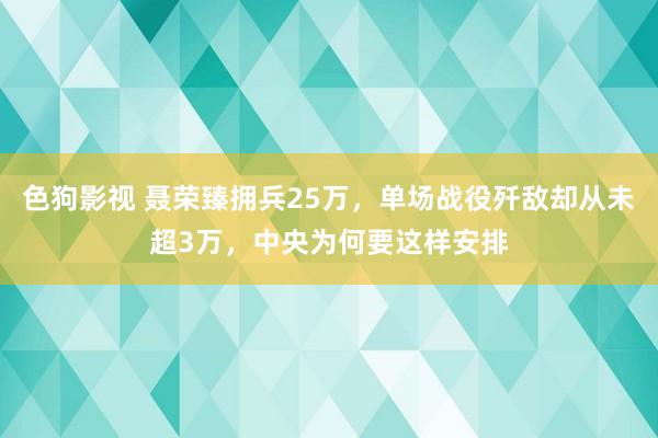 色狗影视 聂荣臻拥兵25万，单场战役歼敌却从未超3万，中央为何要这样安排