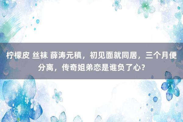 柠檬皮 丝袜 薛涛元稹，初见面就同居，三个月便分离，传奇姐弟恋是谁负了心？