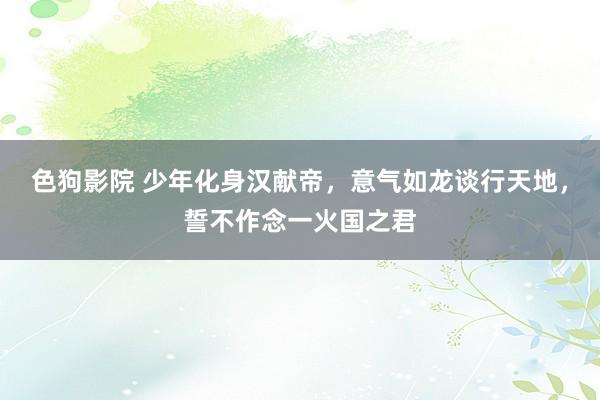 色狗影院 少年化身汉献帝，意气如龙谈行天地，誓不作念一火国之君