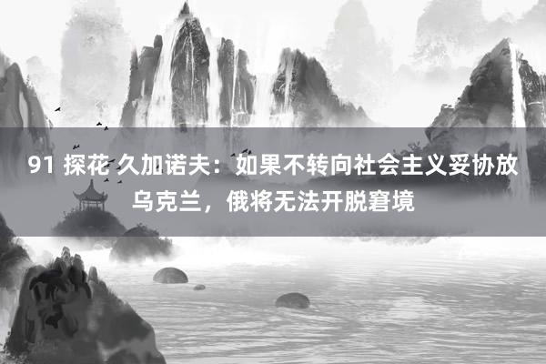 91 探花 久加诺夫：如果不转向社会主义妥协放乌克兰，俄将无法开脱窘境