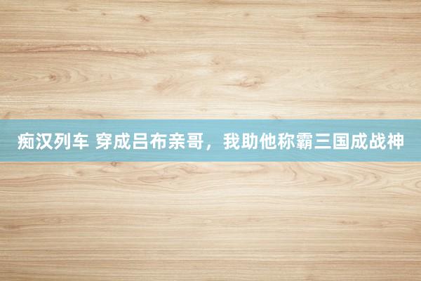 痴汉列车 穿成吕布亲哥，我助他称霸三国成战神