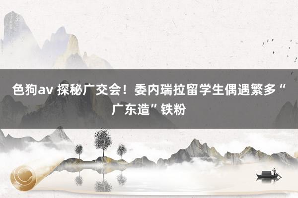 色狗av 探秘广交会！委内瑞拉留学生偶遇繁多“广东造”铁粉