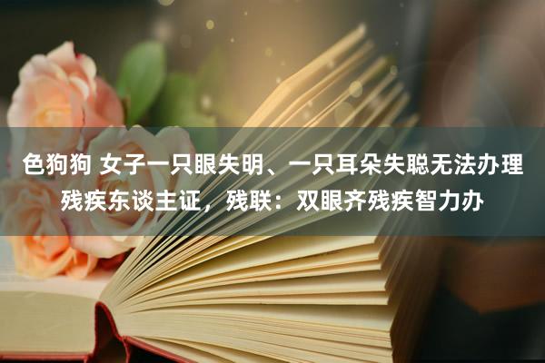 色狗狗 女子一只眼失明、一只耳朵失聪无法办理残疾东谈主证，残联：双眼齐残疾智力办
