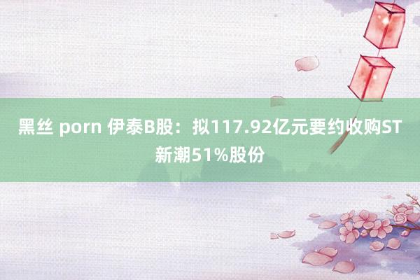 黑丝 porn 伊泰B股：拟117.92亿元要约收购ST新潮51%股份