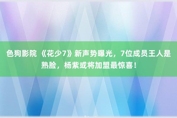 色狗影院 《花少7》新声势曝光，7位成员王人是熟脸，杨紫或将加盟最惊喜！
