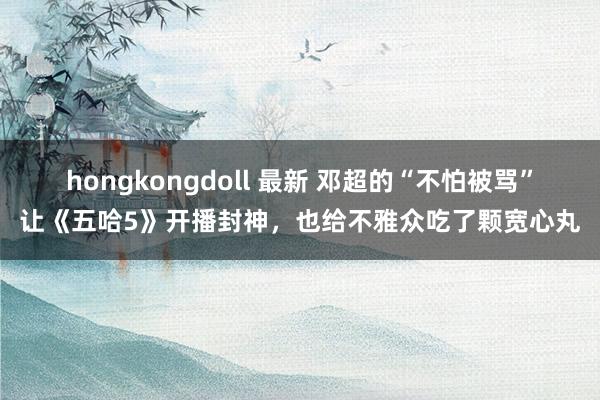hongkongdoll 最新 邓超的“不怕被骂”让《五哈5》开播封神，也给不雅众吃了颗宽心丸
