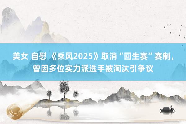 美女 自慰 《乘风2025》取消“回生赛”赛制，曾因多位实力派选手被淘汰引争议