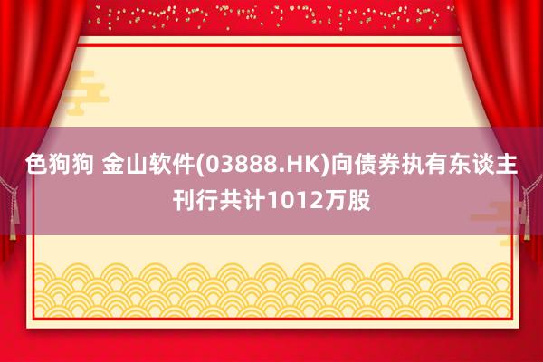 色狗狗 金山软件(03888.HK)向债券执有东谈主刊行共计1012万股