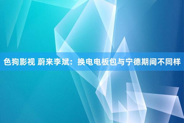 色狗影视 蔚来李斌：换电电板包与宁德期间不同样