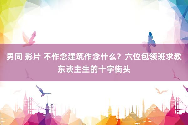 男同 影片 不作念建筑作念什么？六位包领班求教东谈主生的十字街头