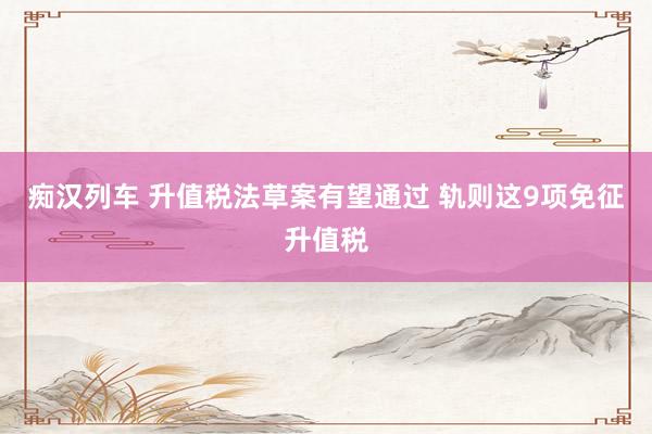 痴汉列车 升值税法草案有望通过 轨则这9项免征升值税