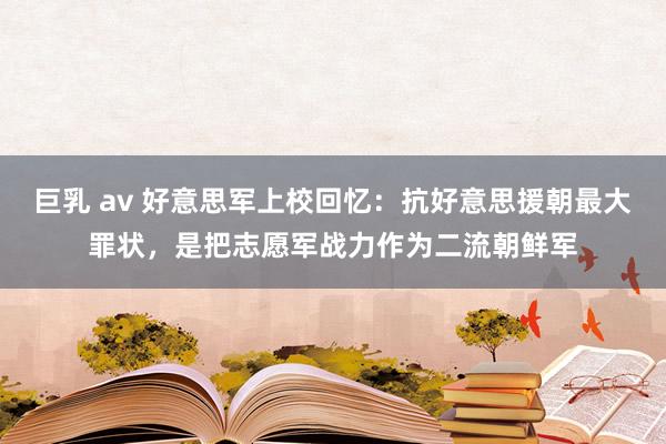 巨乳 av 好意思军上校回忆：抗好意思援朝最大罪状，是把志愿军战力作为二流朝鲜军