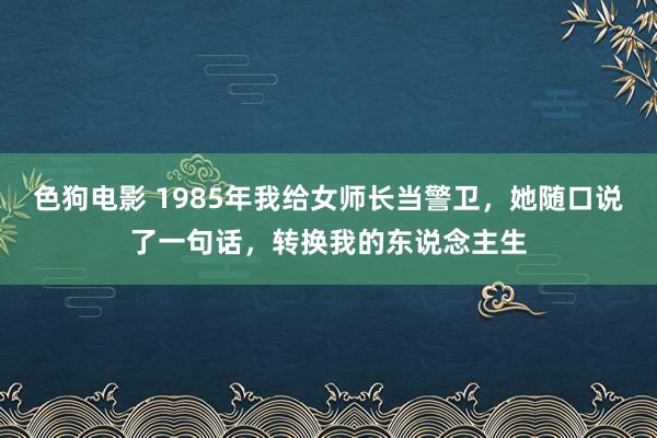 色狗电影 1985年我给女师长当警卫，她随口说了一句话，转换我的东说念主生