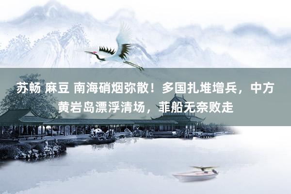苏畅 麻豆 南海硝烟弥散！多国扎堆增兵，中方黄岩岛漂浮清场，菲船无奈败走