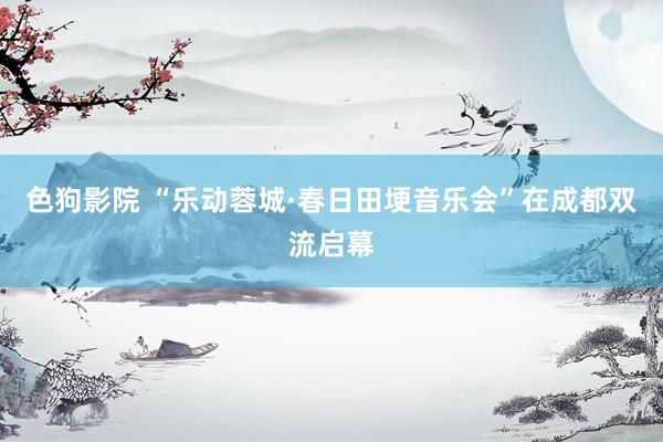 色狗影院 “乐动蓉城·春日田埂音乐会”在成都双流启幕