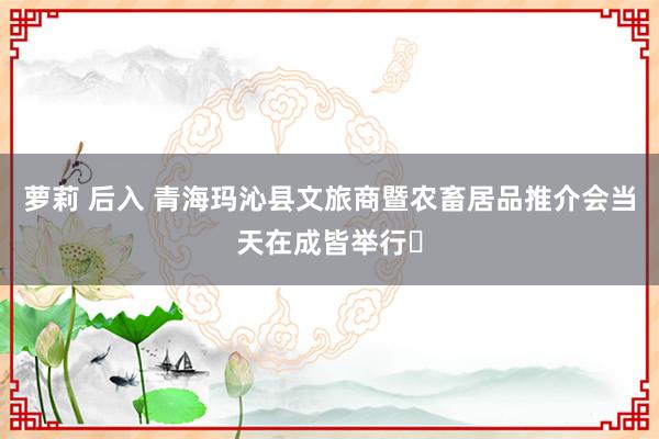 萝莉 后入 青海玛沁县文旅商暨农畜居品推介会当天在成皆举行‌