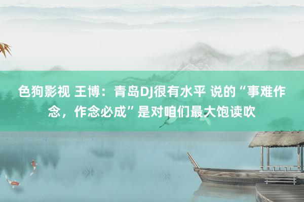 色狗影视 王博：青岛DJ很有水平 说的“事难作念，作念必成”是对咱们最大饱读吹