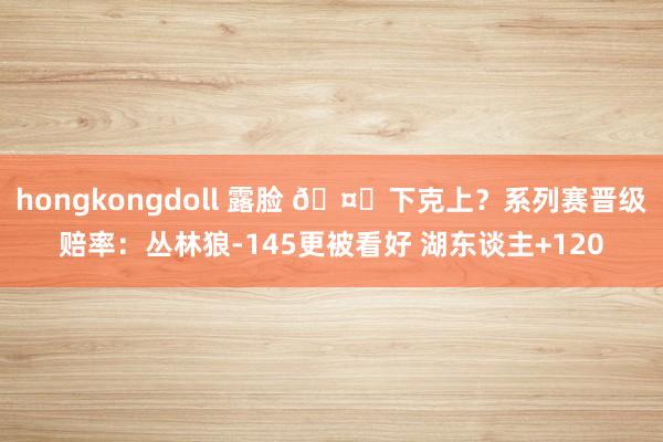 hongkongdoll 露脸 🤔下克上？系列赛晋级赔率：丛林狼-145更被看好 湖东谈主+120
