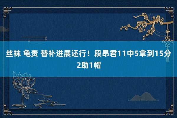 丝袜 龟责 替补进展还行！段昂君11中5拿到15分2助1帽