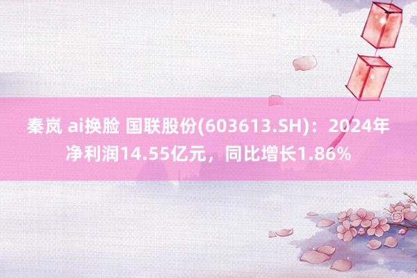 秦岚 ai换脸 国联股份(603613.SH)：2024年净利润14.55亿元，同比增长1.86%