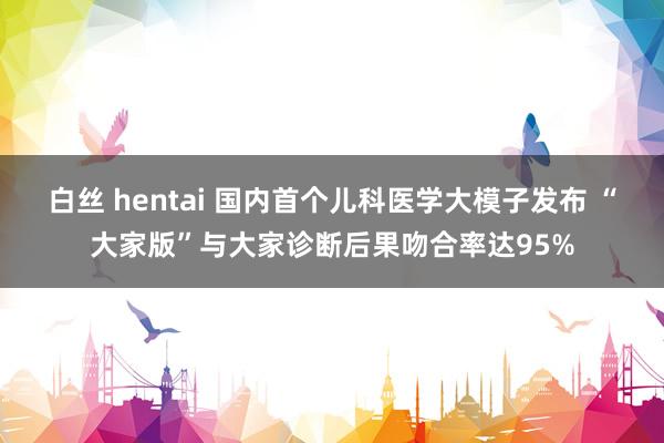白丝 hentai 国内首个儿科医学大模子发布 “大家版”与大家诊断后果吻合率达95%